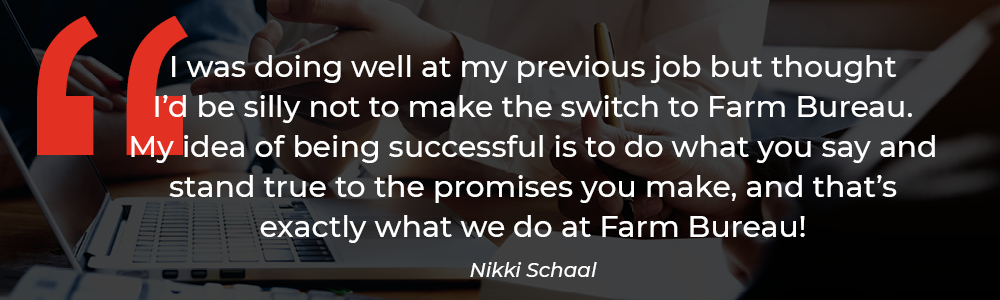 'My idea of being successful is to do what you say and stand true to the promises you make, and that's exactly what we do at Farm Bureau!' -Nikki Schaal how to be a successful insurance agent.